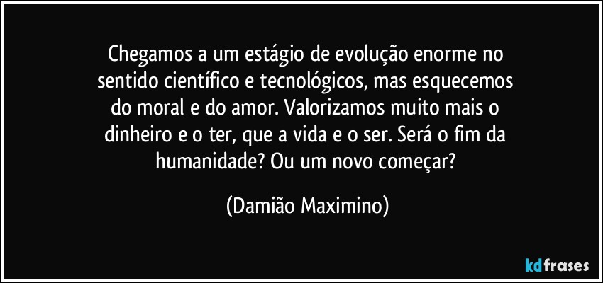 Chegamos a um estágio de evolução enorme no 
sentido científico e tecnológicos, mas esquecemos 
do moral e do amor. Valorizamos muito mais o 
dinheiro e o ter, que a vida e o ser. Será o fim da 
humanidade? Ou um novo começar? (Damião Maximino)