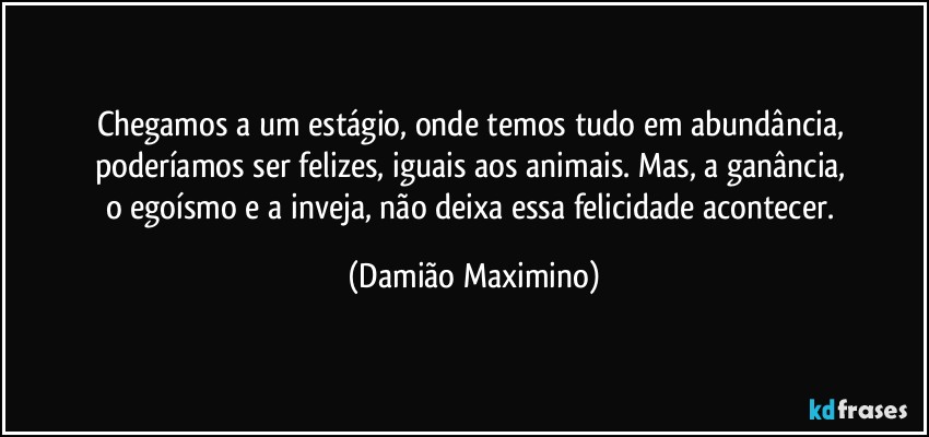 Chegamos a um estágio, onde temos tudo em abundância, 
poderíamos ser felizes, iguais aos animais. Mas, a ganância, 
o egoísmo e a inveja, não deixa essa felicidade acontecer. (Damião Maximino)