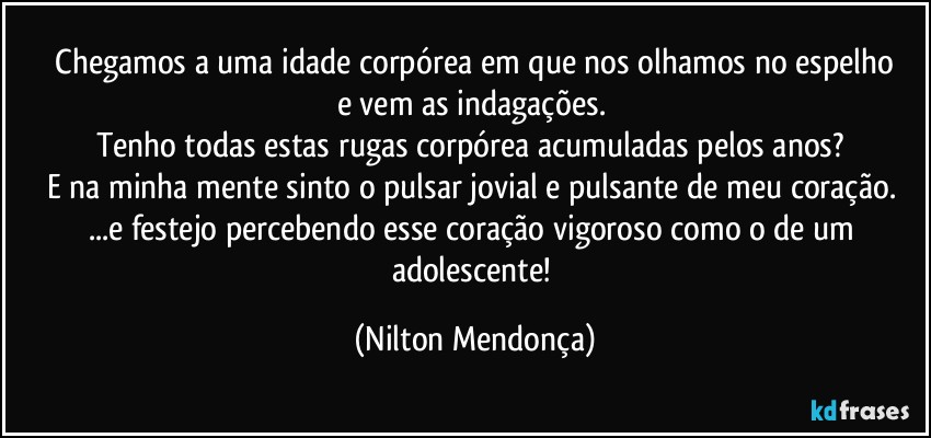 ⁠Chegamos a uma idade corpórea em que nos olhamos no espelho 
e vem as indagações. 
Tenho todas estas rugas corpórea acumuladas pelos anos? 
E na minha mente sinto o pulsar jovial e pulsante de meu coração. 
...e festejo percebendo esse coração vigoroso como o de um adolescente! (Nilton Mendonça)