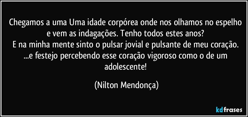 Chegamos a uma Uma idade corpórea onde nos olhamos no espelho e vem  as indagações. Tenho todos estes anos? 
E na minha mente sinto o pulsar jovial e pulsante de meu coração. 
...e festejo percebendo esse coração vigoroso como o de um adolescente! (Nilton Mendonça)