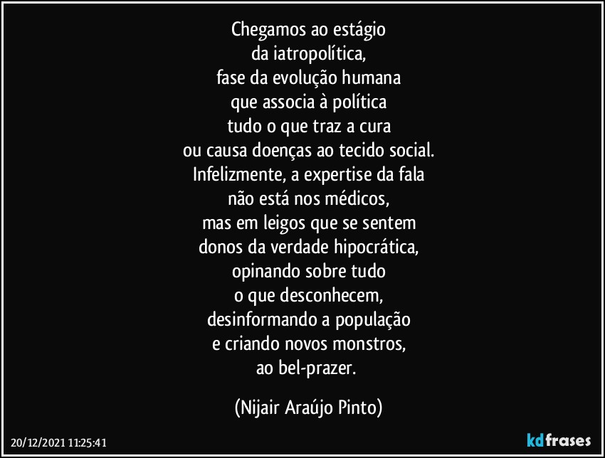 Chegamos ao estágio
da iatropolítica,
fase da evolução humana
que associa à política
tudo o que traz a cura
ou causa doenças ao tecido social.
Infelizmente, a expertise da fala
não está nos médicos,
mas em leigos que se sentem
donos da verdade hipocrática,
opinando sobre tudo
o que desconhecem,
desinformando a população
e criando novos monstros,
ao bel-prazer. (Nijair Araújo Pinto)