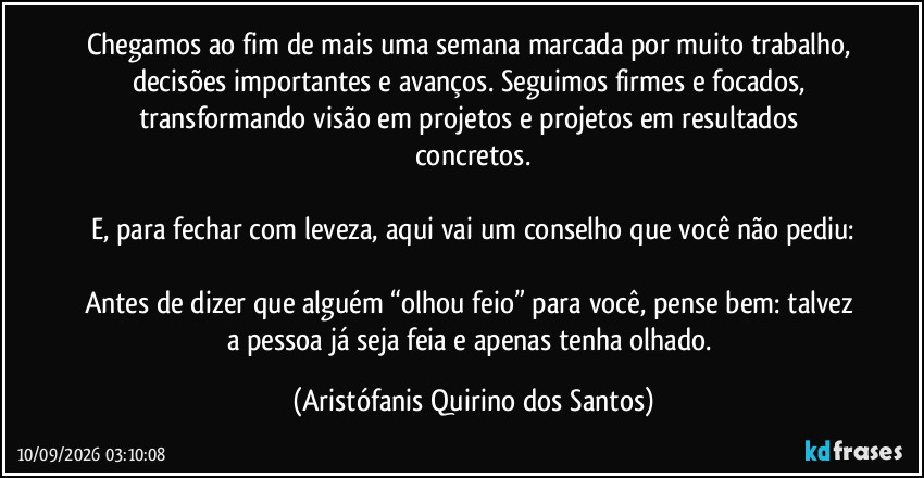 Chegamos ao fim de mais uma semana marcada por muito trabalho, decisões importantes e avanços. Seguimos firmes e focados, transformando visão em projetos e projetos em resultados concretos.

E, para fechar com leveza, aqui vai um conselho que você não pediu:

Antes de dizer que alguém “olhou feio” para você, pense bem: talvez a pessoa já seja feia e apenas tenha olhado. (Aristófanis Quirino dos Santos)