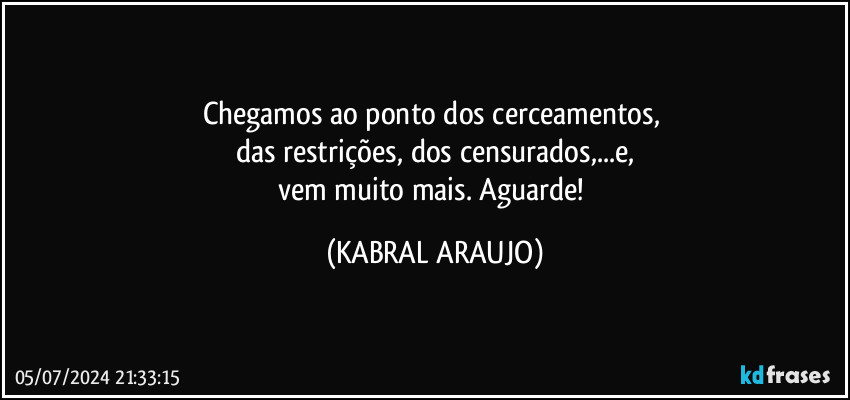 Chegamos ao ponto dos cerceamentos, 
das restrições, dos censurados,...e,
vem muito mais. Aguarde! (KABRAL ARAUJO)