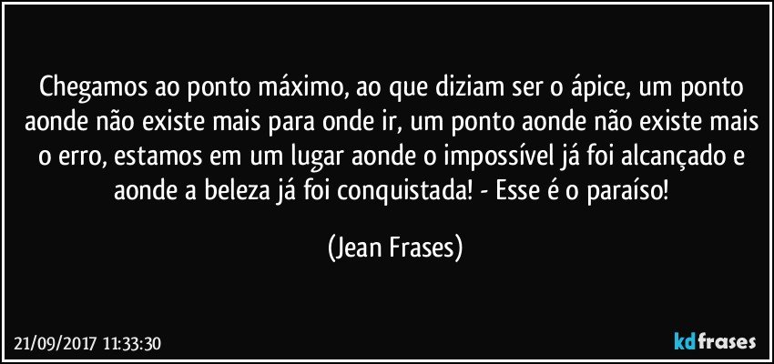 Chegamos ao ponto máximo, ao que diziam ser o ápice, um ponto aonde não existe mais para onde ir, um ponto aonde não existe mais o erro, estamos em um lugar aonde o impossível já foi alcançado e aonde a beleza já foi conquistada! - Esse é o paraíso! (Jean Frases)