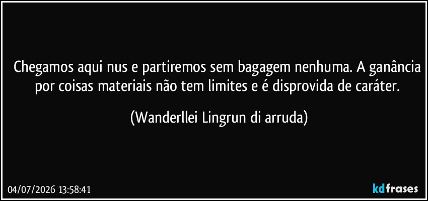 Chegamos aqui nus e partiremos sem bagagem nenhuma. A ganância por coisas materiais não tem limites e é disprovida de caráter. (Wanderllei Lingrun di arruda)
