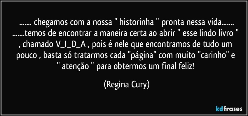 ... chegamos com a  nossa " historinha " pronta nessa vida...
...temos de encontrar a maneira  certa ao   abrir " esse lindo livro "  ,  chamado V_I_D_A , pois é nele que  encontramos  de tudo um pouco  , basta só tratarmos  cada  "página"    com muito "carinho" e " atenção " para obtermos  um final feliz! (Regina Cury)