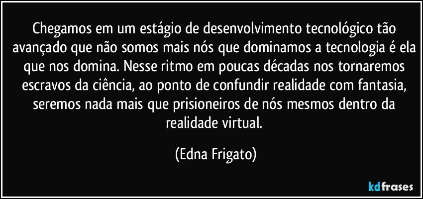 Chegamos em um estágio de desenvolvimento tecnológico tão avançado que não somos mais nós que dominamos a tecnologia é ela que nos domina. Nesse ritmo em poucas décadas nos tornaremos escravos da ciência, ao ponto de confundir realidade com fantasia, seremos nada mais que prisioneiros de nós mesmos dentro da realidade virtual. (Edna Frigato)