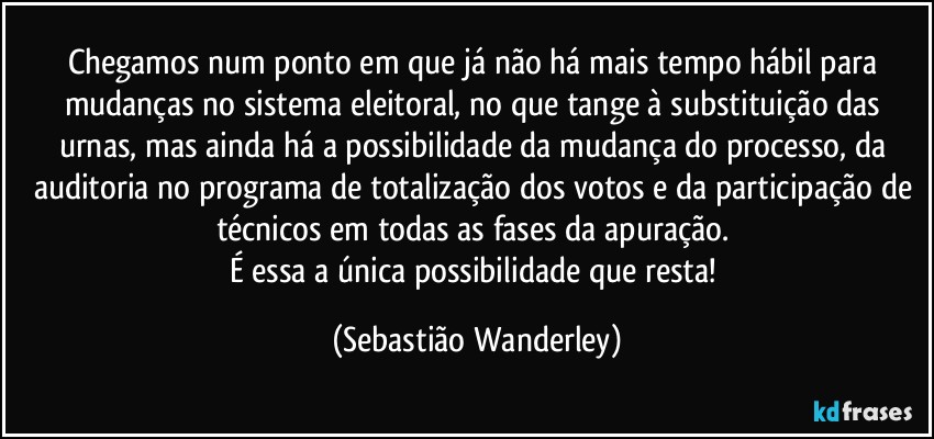 Chegamos num ponto em que já não há mais tempo hábil para mudanças no sistema eleitoral, no que tange à substituição das urnas, mas ainda há a possibilidade da mudança do processo, da auditoria no programa de totalização dos votos e da participação de técnicos em todas as fases da apuração. 
É essa a única possibilidade que resta! (Sebastião Wanderley)