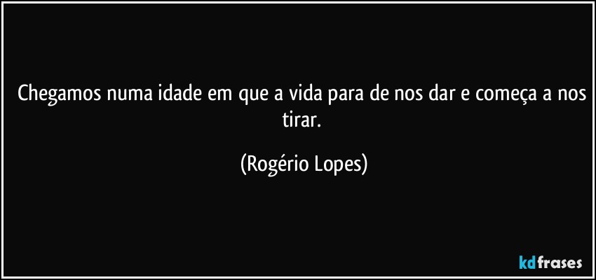 Chegamos numa idade em que a vida para de nos dar e começa a nos tirar. (Rogério Lopes)