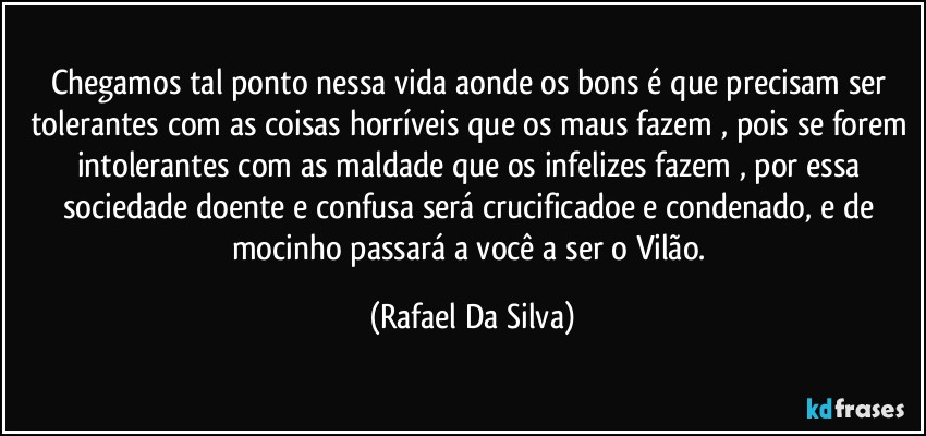 Chegamos tal  ponto nessa vida aonde os bons é que precisam ser tolerantes com as coisas horríveis que os maus fazem , pois se forem intolerantes com as maldade que os infelizes fazem , por essa sociedade doente e confusa será crucificadoe e condenado, e de mocinho passará a você a ser o Vilão. (Rafael Da Silva)