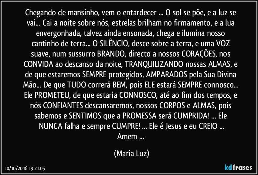 Chegando de mansinho, vem o entardecer ... O sol se põe, e a luz se vai... Cai a noite sobre nós, estrelas brilham no firmamento, e a lua envergonhada, talvez ainda ensonada, chega e ilumina nosso cantinho de terra... O SILÊNCIO, desce sobre a terra, e uma VOZ suave, num sussurro BRANDO, directo a nossos CORAÇÕES, nos CONVIDA ao descanso da noite, TRANQUILIZANDO nossas ALMAS, e de que estaremos SEMPRE protegidos, AMPARADOS pela Sua Divina Mão... De que TUDO correrá BEM, pois ELE estará SEMPRE connosco... Ele PROMETEU, de que estaria CONNOSCO, até ao fim dos tempos, e nós CONFIANTES descansaremos, nossos CORPOS e ALMAS, pois sabemos e SENTIMOS  que  a PROMESSA será CUMPRIDA! ... Ele NUNCA falha e sempre CUMPRE! ... Ele é Jesus e eu CREIO ...
Amem ... (Maria Luz)