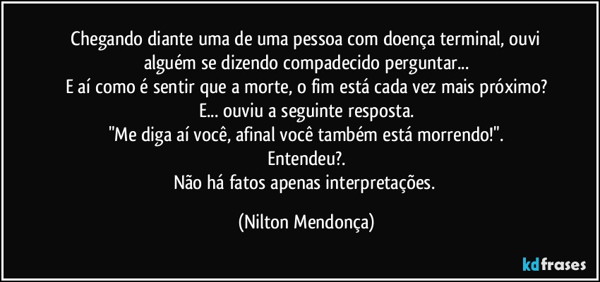 ⁠Chegando diante uma de uma pessoa com doença terminal, ouvi alguém se dizendo compadecido perguntar...
E aí como é sentir que a morte, o fim está cada vez mais próximo?
E... ouviu a seguinte resposta.
"Me diga aí você, afinal você também está morrendo!".
Entendeu?.
Não há fatos apenas interpretações. (Nilton Mendonça)