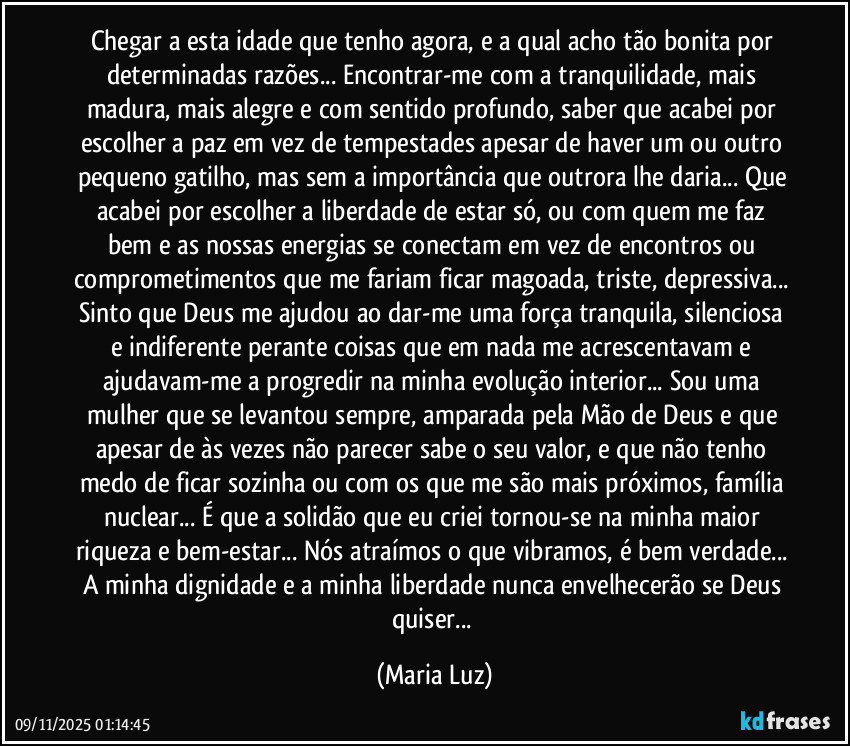 Chegar a esta idade que tenho agora, e a qual acho tão bonita por determinadas razões... Encontrar-me com a tranquilidade, mais madura, mais alegre e com sentido profundo, saber que acabei por escolher a paz em vez de tempestades apesar de haver um ou outro pequeno gatilho, mas sem a importância que outrora lhe daria... Que acabei por escolher a liberdade de estar só, ou com quem me faz bem e as nossas energias se conectam em vez de encontros ou comprometimentos que me fariam ficar magoada, triste, depressiva... Sinto que Deus me ajudou ao dar-me uma força tranquila, silenciosa e indiferente perante coisas que em nada me acrescentavam e ajudavam-me a progredir na minha evolução interior... Sou uma mulher que se levantou sempre, amparada pela Mão de Deus e que apesar de às vezes não parecer sabe o seu valor, e que não tenho medo de ficar sozinha ou com os que me são mais próximos, família nuclear... É que a solidão que eu criei tornou-se na minha maior riqueza e bem-estar... Nós atraímos o que vibramos, é bem verdade... A minha dignidade e a minha liberdade nunca envelhecerão se Deus quiser... (Maria Luz)