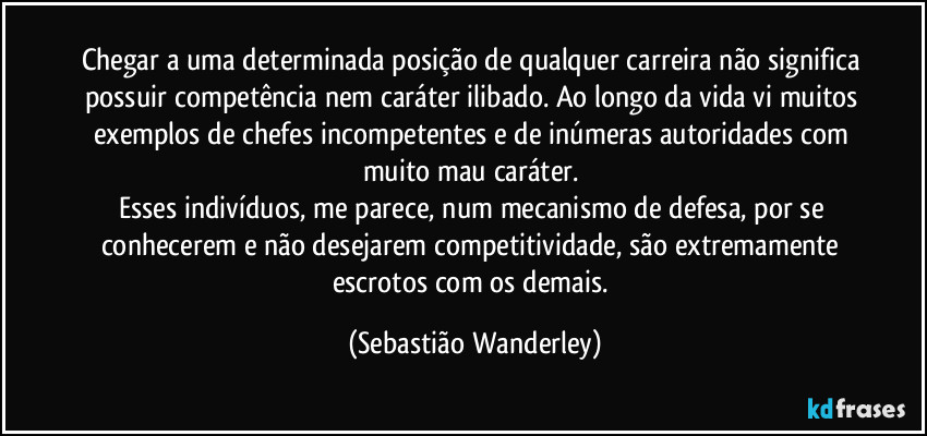 Chegar a uma determinada posição de qualquer carreira não significa possuir competência nem caráter ilibado. Ao longo da vida vi muitos exemplos de chefes incompetentes e de inúmeras autoridades com muito mau caráter. 
Esses indivíduos, me parece, num mecanismo de defesa, por se conhecerem e não desejarem competitividade, são extremamente escrotos com os demais. (Sebastião Wanderley)