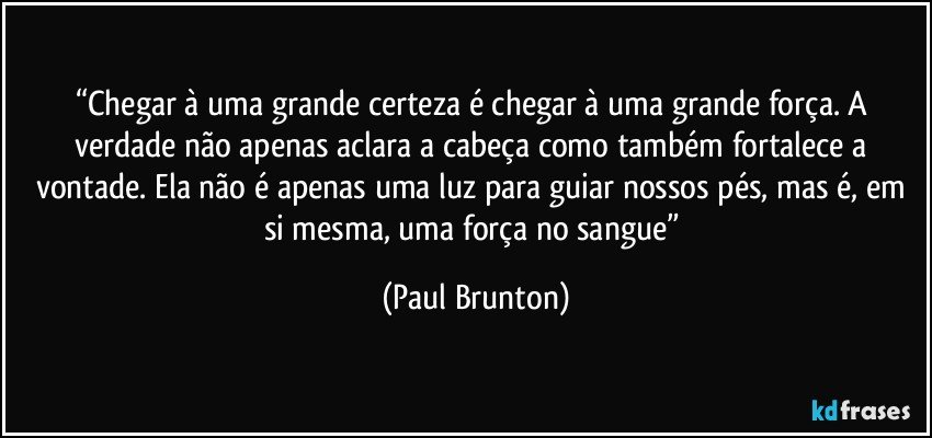 “Chegar à uma grande certeza é chegar à uma grande força. A verdade não apenas aclara a cabeça como também fortalece a vontade. Ela não é apenas uma luz para guiar nossos pés, mas é, em si mesma, uma força no sangue” (Paul Brunton)