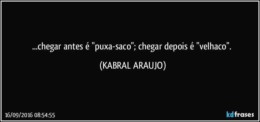 ...chegar antes é "puxa-saco"; chegar depois é "velhaco". (KABRAL ARAUJO)