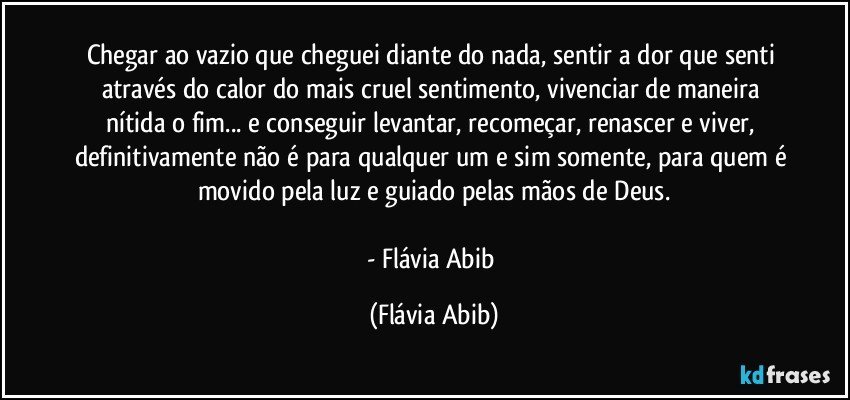 Chegar ao vazio que cheguei diante do nada, sentir a dor que senti através do calor do mais cruel sentimento, vivenciar de maneira nítida o fim... e conseguir levantar, recomeçar, renascer e viver, definitivamente não é para qualquer um e sim somente, para quem é movido pela luz e guiado pelas mãos de Deus.

- Flávia Abib (Flávia Abib)