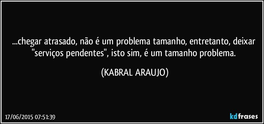 ...chegar atrasado, não é um problema tamanho, entretanto, deixar "serviços pendentes", isto sim, é um tamanho problema. (KABRAL ARAUJO)