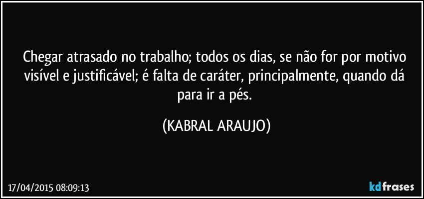 Chegar atrasado no trabalho; todos os dias, se não for por motivo visível e justificável; é falta de caráter, principalmente, quando dá para ir a pés. (KABRAL ARAUJO)