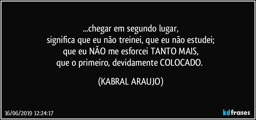 ...chegar em segundo lugar,
significa que eu não treinei, que eu não estudei;
que eu NÃO me esforcei TANTO MAIS,
que o primeiro, devidamente COLOCADO. (KABRAL ARAUJO)