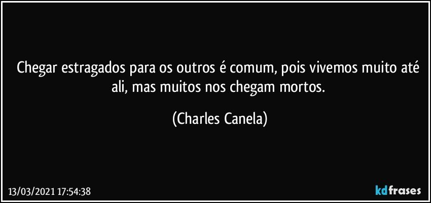 Chegar estragados para os outros é comum, pois vivemos muito até ali, mas muitos nos chegam mortos. (Charles Canela)