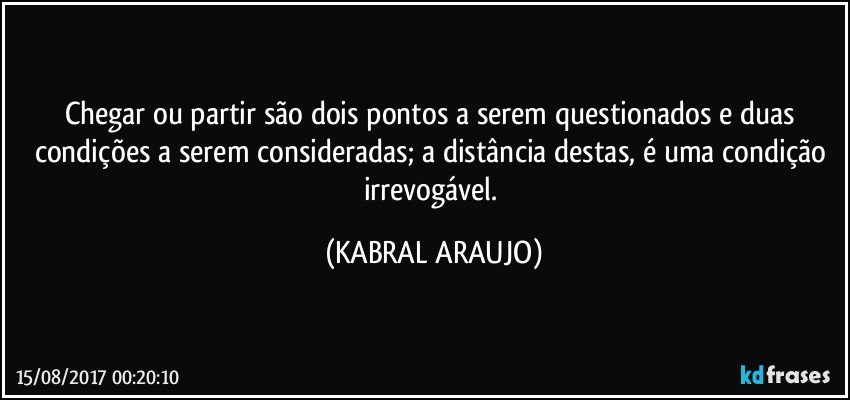 Chegar ou partir são dois pontos a serem questionados e duas condições a serem consideradas; a distância destas, é uma condição irrevogável. (KABRAL ARAUJO)