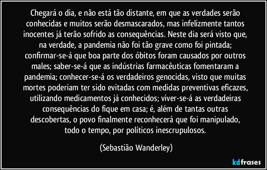 Chegará o dia, e não está tão distante, em que as verdades serão conhecidas e muitos serão desmascarados, mas infelizmente tantos inocentes já terão sofrido as consequências. Neste dia será visto que, na verdade, a pandemia não foi tão grave como foi pintada; confirmar-se-á que boa parte dos óbitos foram causados por outros males; saber-se-á que as indústrias farmacêuticas fomentaram a pandemia; conhecer-se-á os verdadeiros genocidas, visto que muitas mortes poderiam ter sido evitadas com medidas preventivas eficazes, utilizando medicamentos já conhecidos; viver-se-á as verdadeiras consequências do fique em casa; é, além de tantas outras descobertas, o povo finalmente reconhecerá que foi manipulado, todo o tempo, por políticos inescrupulosos. (Sebastião Wanderley)