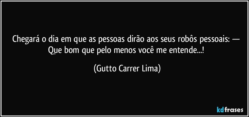 Chegará o dia em que as pessoas dirão aos seus robôs pessoais: — Que bom que pelo menos você me entende...! (Gutto Carrer Lima)