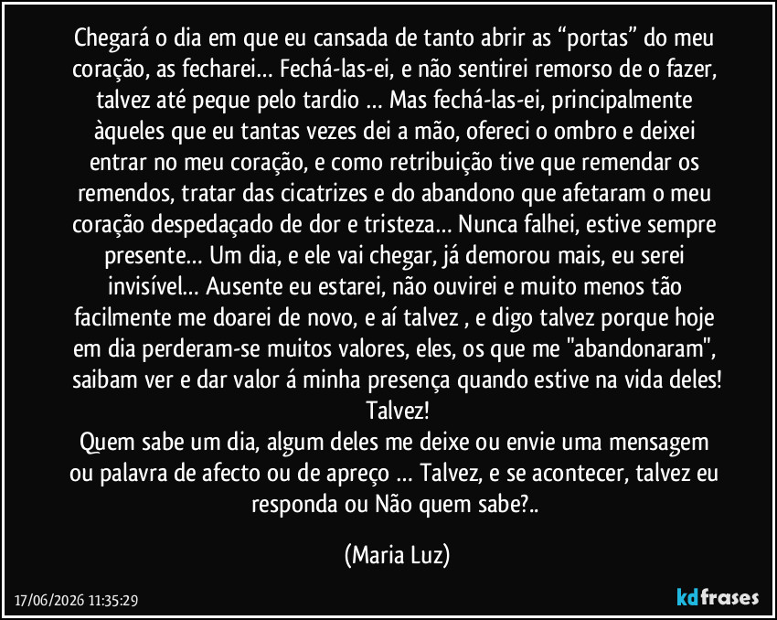 Chegará o dia em que eu cansada de tanto abrir as “portas” do meu coração, as fecharei… Fechá-las-ei, e não sentirei remorso de o fazer, talvez até peque pelo tardio … Mas fechá-las-ei, principalmente àqueles que eu tantas vezes dei a mão, ofereci o ombro e deixei entrar no meu coração, e como retribuição tive que remendar os remendos, tratar das cicatrizes e do abandono que afetaram o meu coração despedaçado de dor e tristeza… Nunca falhei, estive sempre presente… Um dia, e ele vai chegar, já demorou mais, eu serei invisível… Ausente eu estarei, não ouvirei e muito menos tão facilmente me doarei de novo, e aí talvez , e digo talvez porque hoje em dia perderam-se muitos valores, eles, os que me "abandonaram", saibam ver e dar valor á minha presença quando estive na vida deles!
Talvez!
Quem sabe um dia, algum deles me deixe ou envie uma mensagem ou palavra de afecto ou de apreço … Talvez, e se acontecer, talvez eu responda ou Não quem sabe?.. (Maria Luz)