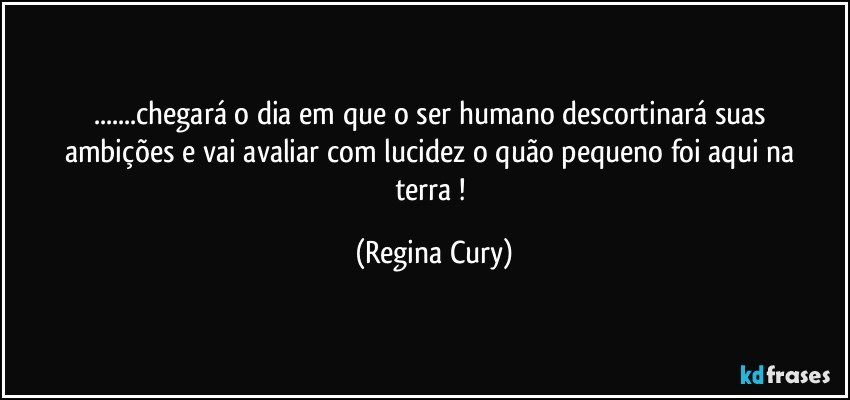 ...chegará    o dia  em que o ser humano  descortinará   suas ambições  e vai avaliar    com lucidez    o quão pequeno  foi aqui  na terra ! (Regina Cury)