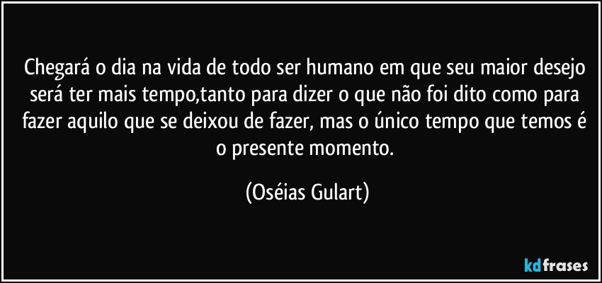 Chegará o dia na vida de todo ser humano em que seu maior desejo será ter mais tempo,tanto para dizer o que não foi dito como para fazer aquilo que se deixou de fazer, mas o único tempo que temos é o presente momento. (Oséias Gulart)