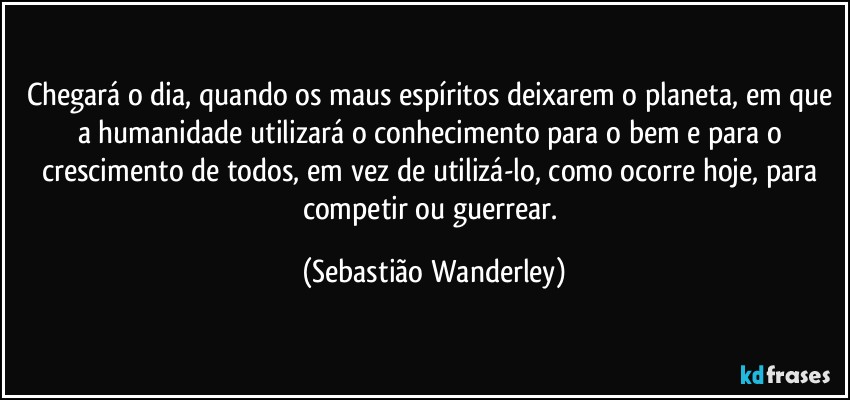 Chegará o dia, quando os maus espíritos deixarem o planeta, em que a humanidade utilizará o conhecimento para o bem e para o crescimento de todos, em vez de utilizá-lo, como ocorre hoje, para competir ou guerrear. (Sebastião Wanderley)
