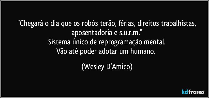 ⁠"Chegará o dia que os robôs terão, férias, direitos trabalhistas, aposentadoria e s.u.r.m."
Sistema único de reprogramação mental.
Vão até poder adotar um humano. (Wesley D'Amico)