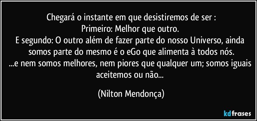 Chegará o instante em que desistiremos de ser :
Primeiro: Melhor que outro. 
E segundo: O outro além de fazer parte do nosso Universo, ainda somos parte do mesmo é o eGo que alimenta à todos nós.
...e nem somos melhores, nem piores que qualquer um; somos iguais aceitemos ou não... (Nilton Mendonça)