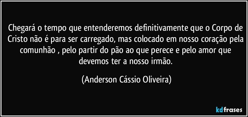 Chegará o tempo que entenderemos definitivamente que o Corpo de Cristo não é para ser carregado, mas colocado em nosso coração pela comunhão , pelo partir do pão ao que perece e pelo amor que devemos ter a nosso irmão. (Anderson Cássio Oliveira)