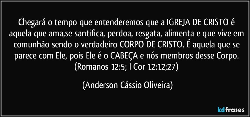 Chegará o tempo que entenderemos que a IGREJA DE CRISTO é aquela que ama,se santifica, perdoa, resgata, alimenta e que vive em comunhão sendo o verdadeiro CORPO DE CRISTO. É aquela que se parece com Ele, pois Ele é o CABEÇA e nós membros desse Corpo. (Romanos 12:5; I Cor 12:12;27) (Anderson Cássio Oliveira)