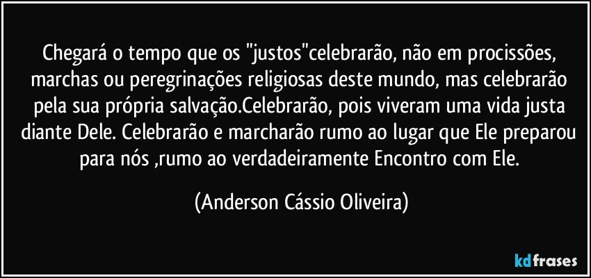 Chegará o tempo que os "justos"celebrarão, não em procissões, marchas ou peregrinações religiosas deste mundo, mas celebrarão pela sua própria salvação.Celebrarão, pois viveram uma vida justa diante Dele. Celebrarão e marcharão rumo ao lugar que Ele preparou para nós ,rumo ao verdadeiramente Encontro com Ele. (Anderson Cássio Oliveira)