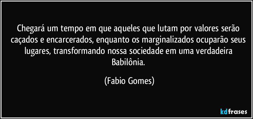 Chegará um tempo em que aqueles que lutam por valores serão caçados e encarcerados, enquanto os marginalizados ocuparão seus lugares, transformando nossa sociedade em uma verdadeira Babilônia. (Fabio Gomes)