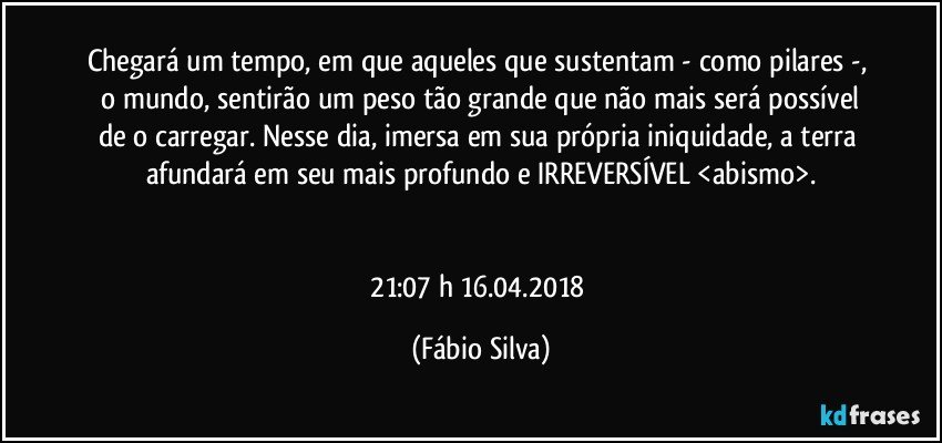 Chegará um tempo,  em que aqueles que sustentam - como pilares -,  o mundo, sentirão um peso tão grande que não mais será possível de o carregar. Nesse dia, imersa em sua própria iniquidade, a terra afundará em seu mais profundo e IRREVERSÍVEL <abismo>.


21:07 h   16.04.2018 (Fábio Silva)