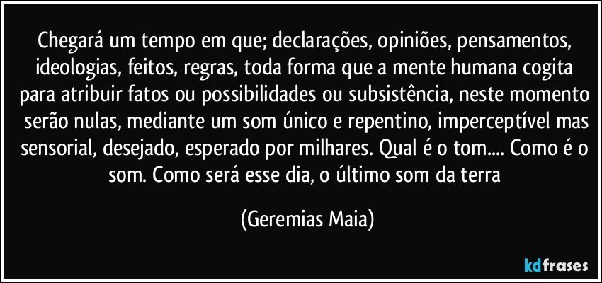 Chegará um tempo em que; declarações, opiniões, pensamentos, ideologias, feitos, regras, toda forma que a mente humana cogita para atribuir fatos ou possibilidades ou subsistência, neste momento  serão nulas, mediante um som único e repentino, imperceptível mas sensorial, desejado, esperado por milhares. Qual é o tom... Como é o som. Como será esse dia, o último som da terra (Geremias Maia)
