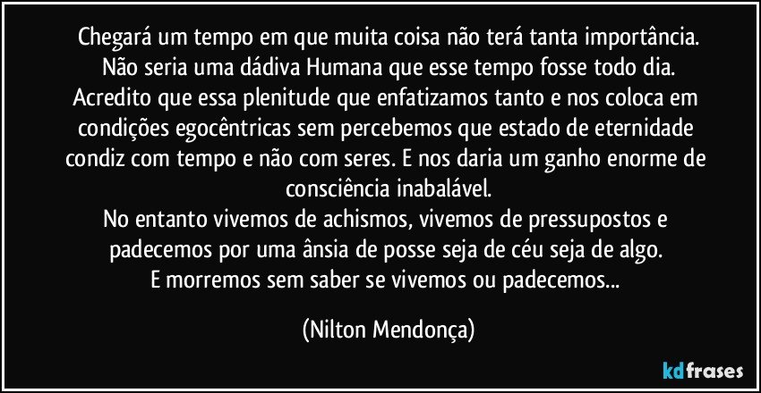 Chegará um tempo em que muita coisa não terá tanta importância.
Não seria uma dádiva Humana que esse tempo fosse todo dia.
Acredito que essa plenitude que enfatizamos tanto e nos coloca em condições egocêntricas sem percebemos que estado de eternidade condiz com tempo e não com seres. E nos daria um ganho enorme de consciência inabalável.
No entanto vivemos de achismos, vivemos de pressupostos e padecemos por uma ânsia de posse seja de céu seja de algo. 
E morremos sem saber  se vivemos ou padecemos... (Nilton Mendonça)