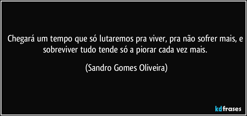Chegará um tempo que só lutaremos pra viver, pra não sofrer mais, e sobreviver tudo tende só a piorar cada vez mais. (Sandro Gomes Oliveira)