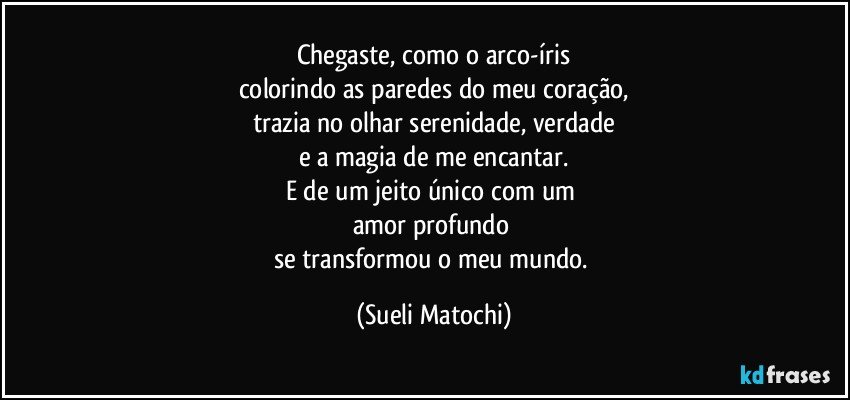 Chegaste, como o arco-íris
colorindo as paredes do meu coração,
trazia no olhar serenidade, verdade
e a magia de me encantar.
E de um jeito único com um 
amor profundo 
se transformou o meu mundo. (Sueli Matochi)