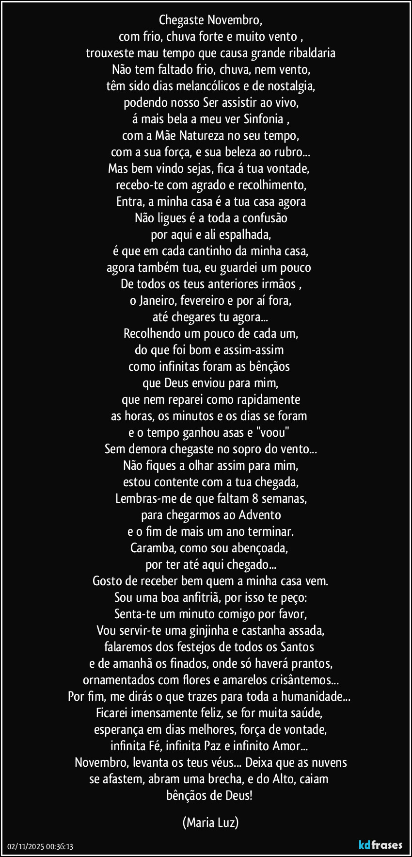 Chegaste Novembro,
com frio, chuva forte e muito vento ,
trouxeste mau tempo que causa grande ribaldaria
Não tem faltado frio, chuva, nem vento,
têm sido dias melancólicos e de nostalgia,
podendo nosso Ser assistir ao vivo,
á mais bela a meu ver Sinfonia ,
com a Mãe Natureza no seu tempo,
com a sua força, e sua beleza ao rubro...
Mas bem vindo sejas, fica á tua vontade, 
recebo-te com agrado e recolhimento,
Entra, a minha casa é a tua casa agora
Não ligues é a toda a confusão
por aqui e ali espalhada,
é que em cada cantinho da minha casa,
agora também tua, eu guardei um pouco 
De todos os teus anteriores irmãos ,
o Janeiro, fevereiro e por aí fora,
até chegares tu agora...
Recolhendo um pouco de cada um,
do que foi bom e assim-assim 
como infinitas foram as bênçãos 
que Deus enviou para mim,
que nem reparei como rapidamente
as horas, os minutos  e os dias se foram 
e o tempo ganhou asas e "voou" 
Sem demora chegaste no sopro do vento...
Não fiques a olhar assim para mim,
estou contente com a tua chegada,
Lembras-me de que faltam  8 semanas,
para chegarmos  ao Advento
e o fim de mais um ano terminar.
Caramba, como sou abençoada, 
por ter até aqui chegado...
Gosto de receber bem quem a minha casa vem.
Sou uma boa anfitriã, por isso te peço:
Senta-te um minuto comigo por favor,
Vou servir-te uma ginjinha e castanha assada,
falaremos dos festejos de todos os Santos 
e de amanhã os finados, onde só haverá prantos,
ornamentados com flores e amarelos crisântemos...
Por fim, me dirás o que trazes para toda a humanidade... 
Ficarei imensamente feliz, se for muita saúde, 
esperança em dias melhores, força de vontade,
infinita Fé, infinita Paz e infinito Amor... 
Novembro, levanta os teus véus... Deixa que as nuvens
se afastem, abram uma brecha, e do Alto, caiam 
bênçãos de Deus! (Maria Luz)