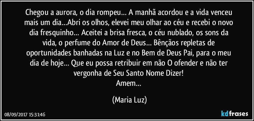 Chegou a aurora, o dia rompeu… A manhã acordou e a vida venceu mais um dia…Abri os olhos, elevei meu olhar ao céu e recebi o novo dia fresquinho… Aceitei a brisa fresca, o céu nublado, os sons da vida, o perfume do Amor de Deus… Bênçãos repletas de oportunidades banhadas na Luz e no Bem de Deus Pai, para o meu dia de hoje… Que eu possa retribuir em não O ofender e não ter vergonha de Seu Santo Nome Dizer! 
Amem… (Maria Luz)