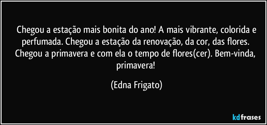 ⁠Chegou a estação mais bonita do ano! A mais vibrante, colorida e perfumada. Chegou a estação da renovação, da cor, das flores. Chegou a primavera e com ela o tempo de flores(cer). Bem-vinda, primavera! (Edna Frigato)