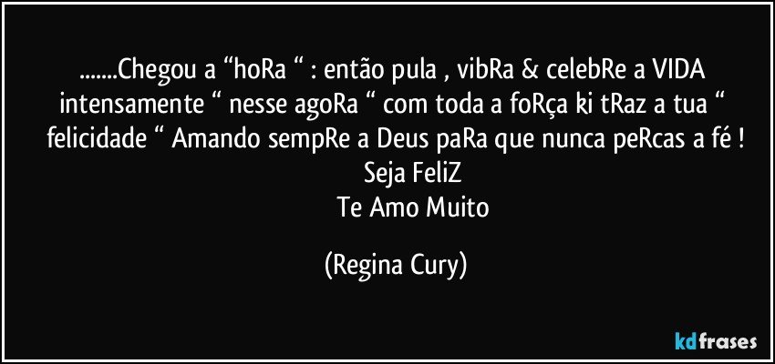 ...Chegou a “hoRa “ : então pula , vibRa & celebRe a  VIDA intensamente “ nesse agoRa “ com toda a foRça ki tRaz a  tua “ felicidade “ Amando sempRe  a Deus paRa que  nunca peRcas  a fé !
                        Seja FeliZ 
                      Te Amo Muito (Regina Cury)