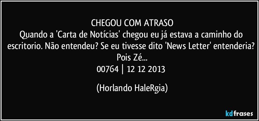 CHEGOU COM ATRASO
Quando a 'Carta de Notícias' chegou eu já estava a caminho do escritorio. Não entendeu? Se eu tivesse dito 'News Letter' entenderia? Pois Zé...
00764 | 12/12/2013 (Horlando HaleRgia)