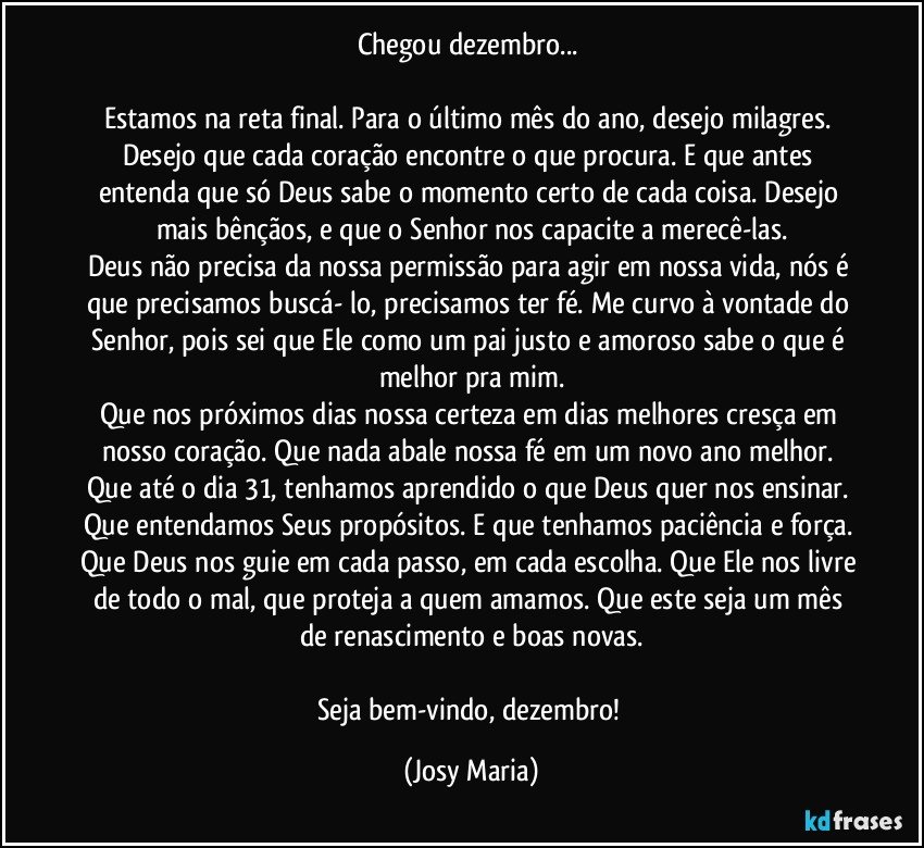 Chegou dezembro... 

Estamos na reta final.  Para o último mês do ano, desejo milagres. Desejo que cada coração encontre o que procura. E que antes entenda que só Deus sabe o momento certo de cada coisa.  Desejo mais bênçãos,  e que o Senhor nos capacite a merecê-las.
Deus não precisa da nossa permissão para agir em nossa vida, nós é que precisamos buscá- lo, precisamos ter fé. Me curvo à vontade do Senhor, pois sei que Ele como um pai justo e amoroso sabe o que é melhor pra mim.
Que nos próximos dias nossa certeza em dias melhores cresça em nosso coração.  Que nada abale nossa fé em um novo ano melhor. Que até o dia 31, tenhamos aprendido o que Deus quer nos ensinar. Que entendamos Seus propósitos. E  que tenhamos paciência e força. Que Deus nos guie em cada passo, em cada escolha. Que Ele nos livre de todo o mal, que proteja a quem amamos. Que este seja um mês de renascimento e boas novas.

Seja bem-vindo, dezembro! (Josy Maria)