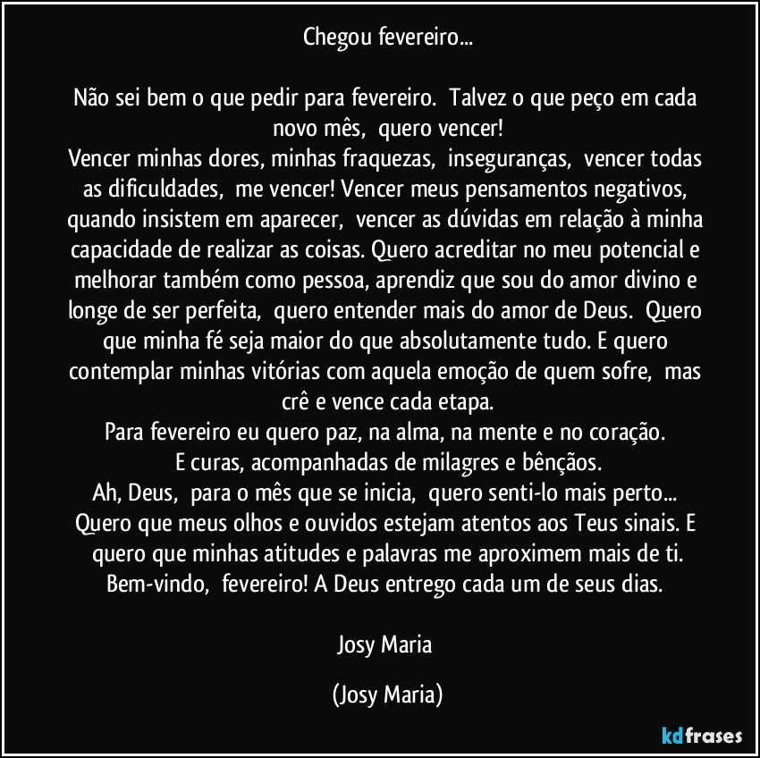 Chegou fevereiro...

Não sei bem o que pedir para fevereiro.  Talvez o que peço em cada novo mês,  quero vencer!
Vencer minhas dores, minhas fraquezas,  inseguranças,  vencer todas as dificuldades,  me vencer! Vencer meus pensamentos negativos, quando insistem em aparecer,  vencer as dúvidas em relação à minha capacidade de realizar as coisas. Quero acreditar no meu potencial e melhorar também como pessoa, aprendiz que sou do amor divino e longe de ser perfeita,  quero entender mais do amor de Deus.  Quero que minha fé seja maior do que absolutamente tudo. E quero contemplar minhas vitórias com aquela emoção de quem sofre,  mas crê e vence cada etapa.
Para fevereiro eu quero paz, na alma, na mente e no coração. 
E curas, acompanhadas de milagres e bênçãos.
Ah, Deus,  para o mês que se inicia,  quero senti-lo mais perto... Quero que meus olhos e ouvidos estejam atentos aos Teus sinais. E quero que minhas atitudes e palavras me aproximem mais de ti.
Bem-vindo,  fevereiro! A Deus entrego cada um de seus dias. 

Josy Maria (Josy Maria)